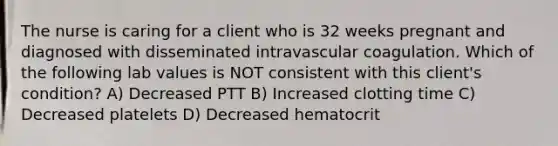 The nurse is caring for a client who is 32 weeks pregnant and diagnosed with disseminated intravascular coagulation. Which of the following lab values is NOT consistent with this client's condition? A) Decreased PTT B) Increased clotting time C) Decreased platelets D) Decreased hematocrit