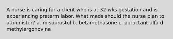 A nurse is caring for a client who is at 32 wks gestation and is experiencing preterm labor. What meds should the nurse plan to administer? a. misoprostol b. betamethasone c. poractant alfa d. methylergonovine