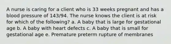 A nurse is caring for a client who is 33 weeks pregnant and has a blood pressure of 143/94. The nurse knows the client is at risk for which of the following? a. A baby that is large for gestational age b. A baby with heart defects c. A baby that is small for gestational age e. Premature preterm rupture of membranes