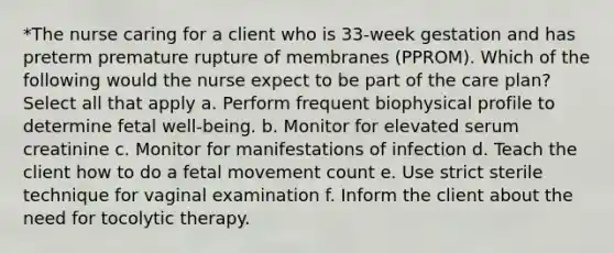 *The nurse caring for a client who is 33-week gestation and has preterm premature rupture of membranes (PPROM). Which of the following would the nurse expect to be part of the care plan? Select all that apply a. Perform frequent biophysical profile to determine fetal well-being. b. Monitor for elevated serum creatinine c. Monitor for manifestations of infection d. Teach the client how to do a fetal movement count e. Use strict sterile technique for vaginal examination f. Inform the client about the need for tocolytic therapy.