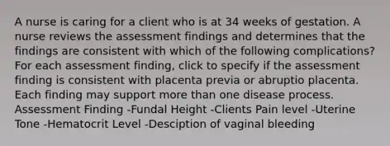 A nurse is caring for a client who is at 34 weeks of gestation. A nurse reviews the assessment findings and determines that the findings are consistent with which of the following complications? For each assessment finding, click to specify if the assessment finding is consistent with placenta previa or abruptio placenta. Each finding may support more than one disease process. Assessment Finding -Fundal Height -Clients Pain level -Uterine Tone -Hematocrit Level -Desciption of vaginal bleeding