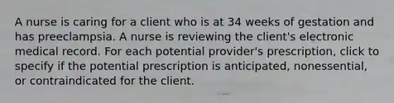 A nurse is caring for a client who is at 34 weeks of gestation and has preeclampsia. A nurse is reviewing the client's electronic medical record. For each potential provider's prescription, click to specify if the potential prescription is anticipated, nonessential, or contraindicated for the client.