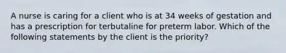 A nurse is caring for a client who is at 34 weeks of gestation and has a prescription for terbutaline for preterm labor. Which of the following statements by the client is the priority?