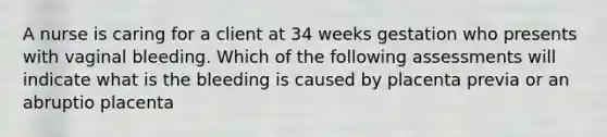 A nurse is caring for a client at 34 weeks gestation who presents with vaginal bleeding. Which of the following assessments will indicate what is the bleeding is caused by placenta previa or an abruptio placenta