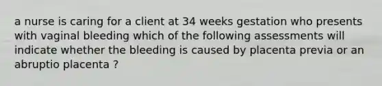 a nurse is caring for a client at 34 weeks gestation who presents with vaginal bleeding which of the following assessments will indicate whether the bleeding is caused by placenta previa or an abruptio placenta ?