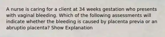 A nurse is caring for a client at 34 weeks gestation who presents with vaginal bleeding. Which of the following assessments will indicate whether the bleeding is caused by placenta previa or an abruptio placenta? Show Explanation