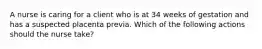 A nurse is caring for a client who is at 34 weeks of gestation and has a suspected placenta previa. Which of the following actions should the nurse take?