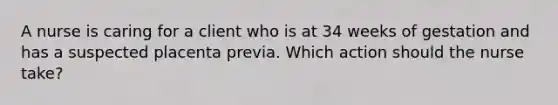 A nurse is caring for a client who is at 34 weeks of gestation and has a suspected placenta previa. Which action should the nurse take?