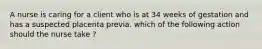 A nurse is caring for a client who is at 34 weeks of gestation and has a suspected placenta previa. which of the following action should the nurse take ?