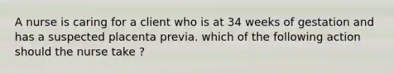 A nurse is caring for a client who is at 34 weeks of gestation and has a suspected placenta previa. which of the following action should the nurse take ?