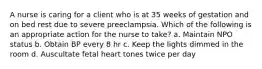 A nurse is caring for a client who is at 35 weeks of gestation and on bed rest due to severe preeclampsia. Which of the following is an appropriate action for the nurse to take? a. Maintain NPO status b. Obtain BP every 8 hr c. Keep the lights dimmed in the room d. Auscultate fetal heart tones twice per day