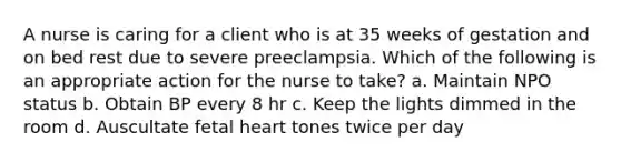 A nurse is caring for a client who is at 35 weeks of gestation and on bed rest due to severe preeclampsia. Which of the following is an appropriate action for the nurse to take? a. Maintain NPO status b. Obtain BP every 8 hr c. Keep the lights dimmed in the room d. Auscultate fetal heart tones twice per day