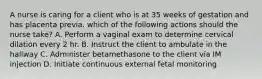 A nurse is caring for a client who is at 35 weeks of gestation and has placenta previa. which of the following actions should the nurse take? A. Perform a vaginal exam to determine cervical dilation every 2 hr. B. Instruct the client to ambulate in the hallway C. Administer betamethasone to the client via IM injection D. Initiate continuous external fetal monitoring