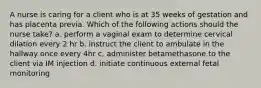 A nurse is caring for a client who is at 35 weeks of gestation and has placenta previa. Which of the following actions should the nurse take? a. perform a vaginal exam to determine cervical dilation every 2 hr b. instruct the client to ambulate in the hallway once every 4hr c. administer betamethasone to the client via IM injection d. initiate continuous external fetal monitoring