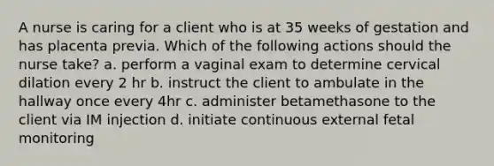 A nurse is caring for a client who is at 35 weeks of gestation and has placenta previa. Which of the following actions should the nurse take? a. perform a vaginal exam to determine cervical dilation every 2 hr b. instruct the client to ambulate in the hallway once every 4hr c. administer betamethasone to the client via IM injection d. initiate continuous external fetal monitoring