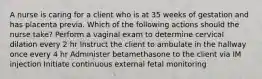 A nurse is caring for a client who is at 35 weeks of gestation and has placenta previa. Which of the following actions should the nurse take? Perform a vaginal exam to determine cervical dilation every 2 hr Instruct the client to ambulate in the hallway once every 4 hr Administer betamethasone to the client via IM injection Initiate continuous external fetal monitoring