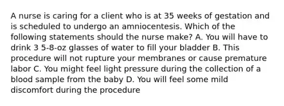 A nurse is caring for a client who is at 35 weeks of gestation and is scheduled to undergo an amniocentesis. Which of the following statements should the nurse make? A. You will have to drink 3 5-8-oz glasses of water to fill your bladder B. This procedure will not rupture your membranes or cause premature labor C. You might feel light pressure during the collection of a blood sample from the baby D. You will feel some mild discomfort during the procedure