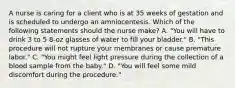 A nurse is caring for a client who is at 35 weeks of gestation and is scheduled to undergo an amniocentesis. Which of the following statements should the nurse make? A. "You will have to drink 3 to 5 8-oz glasses of water to fill your bladder." B. "This procedure will not rupture your membranes or cause premature labor." C. "You might feel light pressure during the collection of a blood sample from the baby." D. "You will feel some mild discomfort during the procedure."