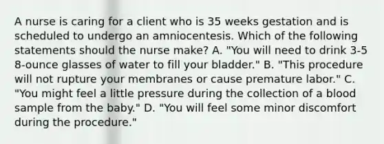 A nurse is caring for a client who is 35 weeks gestation and is scheduled to undergo an amniocentesis. Which of the following statements should the nurse make? A. "You will need to drink 3-5 8-ounce glasses of water to fill your bladder." B. "This procedure will not rupture your membranes or cause premature labor." C. "You might feel a little pressure during the collection of a blood sample from the baby." D. "You will feel some minor discomfort during the procedure."