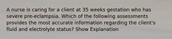 A nurse is caring for a client at 35 weeks gestation who has severe pre-eclampsia. Which of the following assessments provides the most accurate information regarding the client's fluid and electrolyte status? Show Explanation