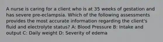 A nurse is caring for a client who is at 35 weeks of gestation and has severe pre-eclampsia. Which of the following assessments provides the most accurate information regarding the client's fluid and electrolyte status? A: Blood Pressure B: Intake and output C: Daily weight D: Severity of edema