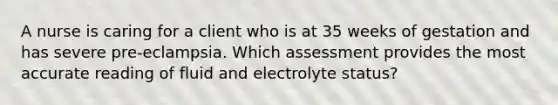 A nurse is caring for a client who is at 35 weeks of gestation and has severe pre-eclampsia. Which assessment provides the most accurate reading of fluid and electrolyte status?