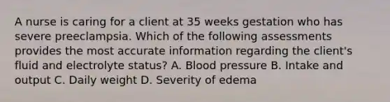 A nurse is caring for a client at 35 weeks gestation who has severe preeclampsia. Which of the following assessments provides the most accurate information regarding the client's fluid and electrolyte status? A. <a href='https://www.questionai.com/knowledge/kD0HacyPBr-blood-pressure' class='anchor-knowledge'>blood pressure</a> B. Intake and output C. Daily weight D. Severity of edema