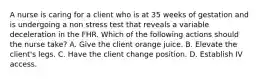 A nurse is caring for a client who is at 35 weeks of gestation and is undergoing a non stress test that reveals a variable deceleration in the FHR. Which of the following actions should the nurse take? A. Give the client orange juice. B. Elevate the client's legs. C. Have the client change position. D. Establish IV access.