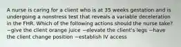 A nurse is caring for a client who is at 35 weeks gestation and is undergoing a nonstress test that reveals a variable deceleration in the FHR. Which of the following actions should the nurse take? ~give the client orange juice ~elevate the client's legs ~have the client change position ~establish IV access