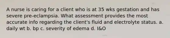 A nurse is caring for a client who is at 35 wks gestation and has severe pre-eclampsia. What assessment provides the most accurate info regarding the client's fluid and electrolyte status. a. daily wt b. bp c. severity of edema d. I&O