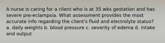 A nurse is caring for a client who is at 35 wks gestation and has severe pre-eclampsia. What assessment provides the most accurate info regarding the client's fluid and electrolyte status? a. daily weights b. blood pressure c. severity of edema d. intake and output