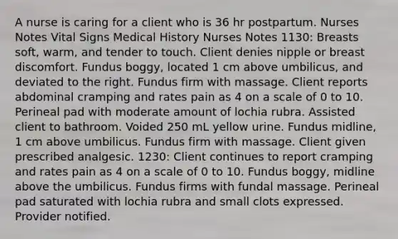 A nurse is caring for a client who is 36 hr postpartum. Nurses Notes Vital Signs Medical History Nurses Notes 1130: Breasts soft, warm, and tender to touch. Client denies nipple or breast discomfort. Fundus boggy, located 1 cm above umbilicus, and deviated to the right. Fundus firm with massage. Client reports abdominal cramping and rates pain as 4 on a scale of 0 to 10. Perineal pad with moderate amount of lochia rubra. Assisted client to bathroom. Voided 250 mL yellow urine. Fundus midline, 1 cm above umbilicus. Fundus firm with massage. Client given prescribed analgesic. 1230: Client continues to report cramping and rates pain as 4 on a scale of 0 to 10. Fundus boggy, midline above the umbilicus. Fundus firms with fundal massage. Perineal pad saturated with lochia rubra and small clots expressed. Provider notified.