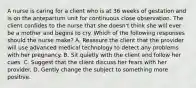 A nurse is caring for a client who is at 36 weeks of gestation and is on the antepartum unit for continuous close observation. The client confides to the nurse that she doesn't think she will ever be a mother and begins to cry. Which of the following responses should the nurse make? A. Reassure the client that the provider will use advanced medical technology to detect any problems with her pregnancy. B. Sit quietly with the client and follow her cues. C. Suggest that the client discuss her fears with her provider. D. Gently change the subject to something more positive.