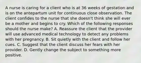 A nurse is caring for a client who is at 36 weeks of gestation and is on the antepartum unit for continuous close observation. The client confides to the nurse that she doesn't think she will ever be a mother and begins to cry. Which of the following responses should the nurse make? A. Reassure the client that the provider will use advanced medical technology to detect any problems with her pregnancy. B. Sit quietly with the client and follow her cues. C. Suggest that the client discuss her fears with her provider. D. Gently change the subject to something more positive.