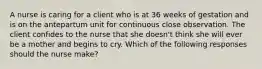 A nurse is caring for a client who is at 36 weeks of gestation and is on the antepartum unit for continuous close observation. The client confides to the nurse that she doesn't think she will ever be a mother and begins to cry. Which of the following responses should the nurse make?