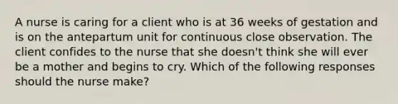 A nurse is caring for a client who is at 36 weeks of gestation and is on the antepartum unit for continuous close observation. The client confides to the nurse that she doesn't think she will ever be a mother and begins to cry. Which of the following responses should the nurse make?