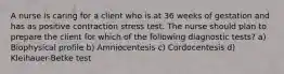 A nurse is caring for a client who is at 36 weeks of gestation and has as positive contraction stress test. The nurse should plan to prepare the client for which of the following diagnostic tests? a) Biophysical profile b) Amniocentesis c) Cordocentesis d) Kleihauer-Betke test