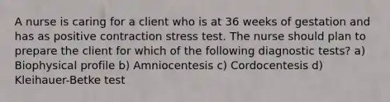 A nurse is caring for a client who is at 36 weeks of gestation and has as positive contraction stress test. The nurse should plan to prepare the client for which of the following diagnostic tests? a) Biophysical profile b) Amniocentesis c) Cordocentesis d) Kleihauer-Betke test