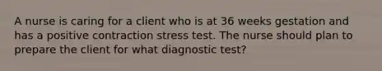 A nurse is caring for a client who is at 36 weeks gestation and has a positive contraction stress test. The nurse should plan to prepare the client for what diagnostic test?