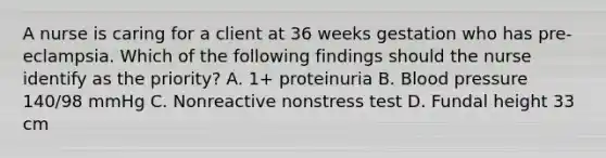 A nurse is caring for a client at 36 weeks gestation who has pre-eclampsia. Which of the following findings should the nurse identify as the priority? A. 1+ proteinuria B. Blood pressure 140/98 mmHg C. Nonreactive nonstress test D. Fundal height 33 cm