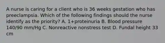 A nurse is caring for a client who is 36 weeks gestation who has preeclampsia. Which of the following findings should the nurse identify as the priority? A. 1+proteinuria B. Blood pressure 140/90 mm/Hg C. Nonreactive nonstress test D. Fundal height 33 cm