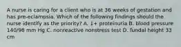 A nurse is caring for a client who is at 36 weeks of gestation and has pre-eclampsia. Which of the following findings should the nurse identify as the priority? A. 1+ proteinuria B. blood pressure 140/98 mm Hg C. nonreactive nonstress test D. fundal height 33 cm