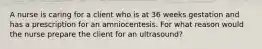 A nurse is caring for a client who is at 36 weeks gestation and has a prescription for an amniocentesis. For what reason would the nurse prepare the client for an ultrasound?