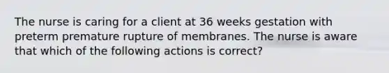 The nurse is caring for a client at 36 weeks gestation with preterm premature rupture of membranes. The nurse is aware that which of the following actions is correct?