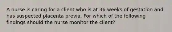 A nurse is caring for a client who is at 36 weeks of gestation and has suspected placenta previa. For which of the following findings should the nurse monitor the client?