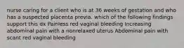 nurse caring for a client who is at 36 weeks of gestation and who has a suspected placenta previa. which of the following findings support this dx Painless red vaginal bleeding Increasing abdominal pain with a nonrelaxed uterus Abdominal pain with scant red vaginal bleeding