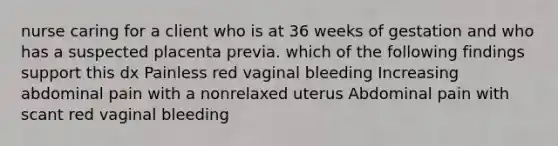 nurse caring for a client who is at 36 weeks of gestation and who has a suspected placenta previa. which of the following findings support this dx Painless red vaginal bleeding Increasing abdominal pain with a nonrelaxed uterus Abdominal pain with scant red vaginal bleeding