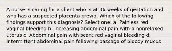 A nurse is caring for a client who is at 36 weeks of gestation and who has a suspected placenta previa. Which of the following findings support this diagnosis? Select one: a. Painless red vaginal bleeding b. Increasing abdominal pain with a nonrelaxed uterus c. Abdominal pain with scant red vaginal bleeding d. Intermittent abdominal pain following passage of bloody mucus