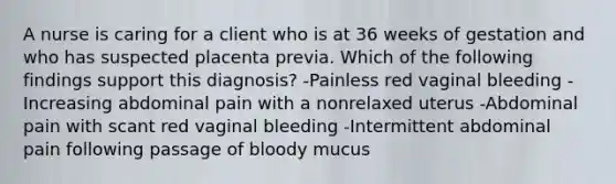 A nurse is caring for a client who is at 36 weeks of gestation and who has suspected placenta previa. Which of the following findings support this diagnosis? -Painless red vaginal bleeding -Increasing abdominal pain with a nonrelaxed uterus -Abdominal pain with scant red vaginal bleeding -Intermittent abdominal pain following passage of bloody mucus