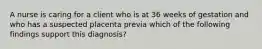 A nurse is caring for a client who is at 36 weeks of gestation and who has a suspected placenta previa which of the following findings support this diagnosis?